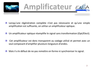 Amplificateur
Lorsqu'une régénération complète n'est pas nécessaire et qu'une simple
amplification est suffisante, on utilise un amplificateur optique.

Un amplificateur optique réamplifie le signal sans transformation (Opt/Elect).

 Cet amplificateur est donc transparent au codage utilisé et permet avec un
seul composant d'amplifier plusieurs longueurs d'ondes.

Mais il a le défaut de ne pas remettre en forme ni synchroniser le signal.




                                                                             7
 