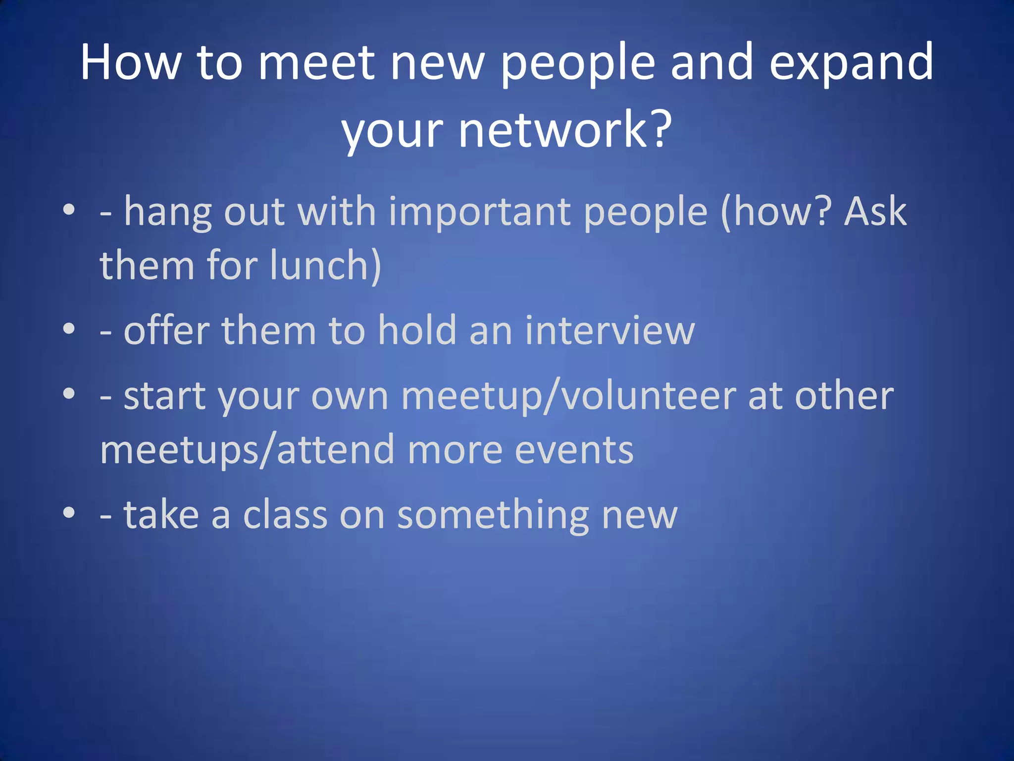 How to meet new people and expand
your network?
• - hang out with important people (how? Ask
them for lunch)
• - offer them to hold an interview
• - start your own meetup/volunteer at other
meetups/attend more events
• - take a class on something new

 