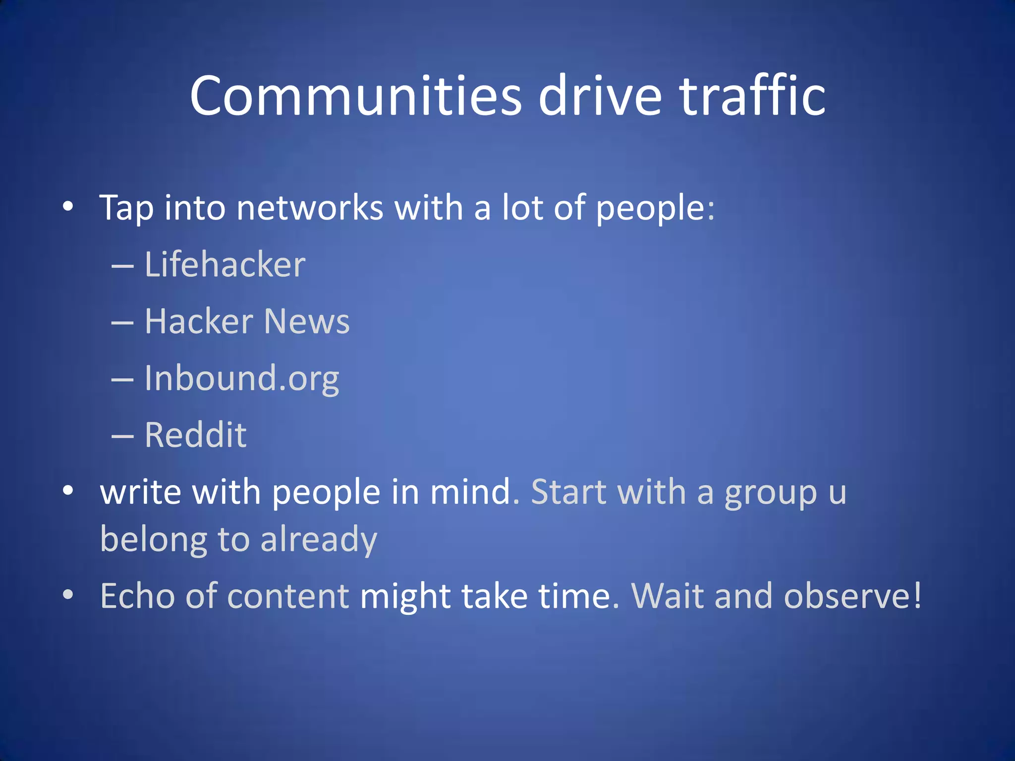 Communities drive traffic
• Tap into networks with a lot of people:
– Lifehacker
– Hacker News
– Inbound.org
– Reddit
• write with people in mind. Start with a group u
belong to already
• Echo of content might take time. Wait and observe!

 