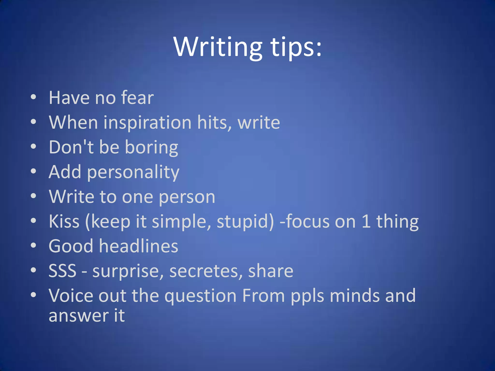 Writing tips:
•
•
•
•
•
•
•
•
•

Have no fear
When inspiration hits, write
Don't be boring
Add personality
Write to one person
Kiss (keep it simple, stupid) -focus on 1 thing
Good headlines
SSS - surprise, secretes, share
Voice out the question From ppls minds and
answer it

 