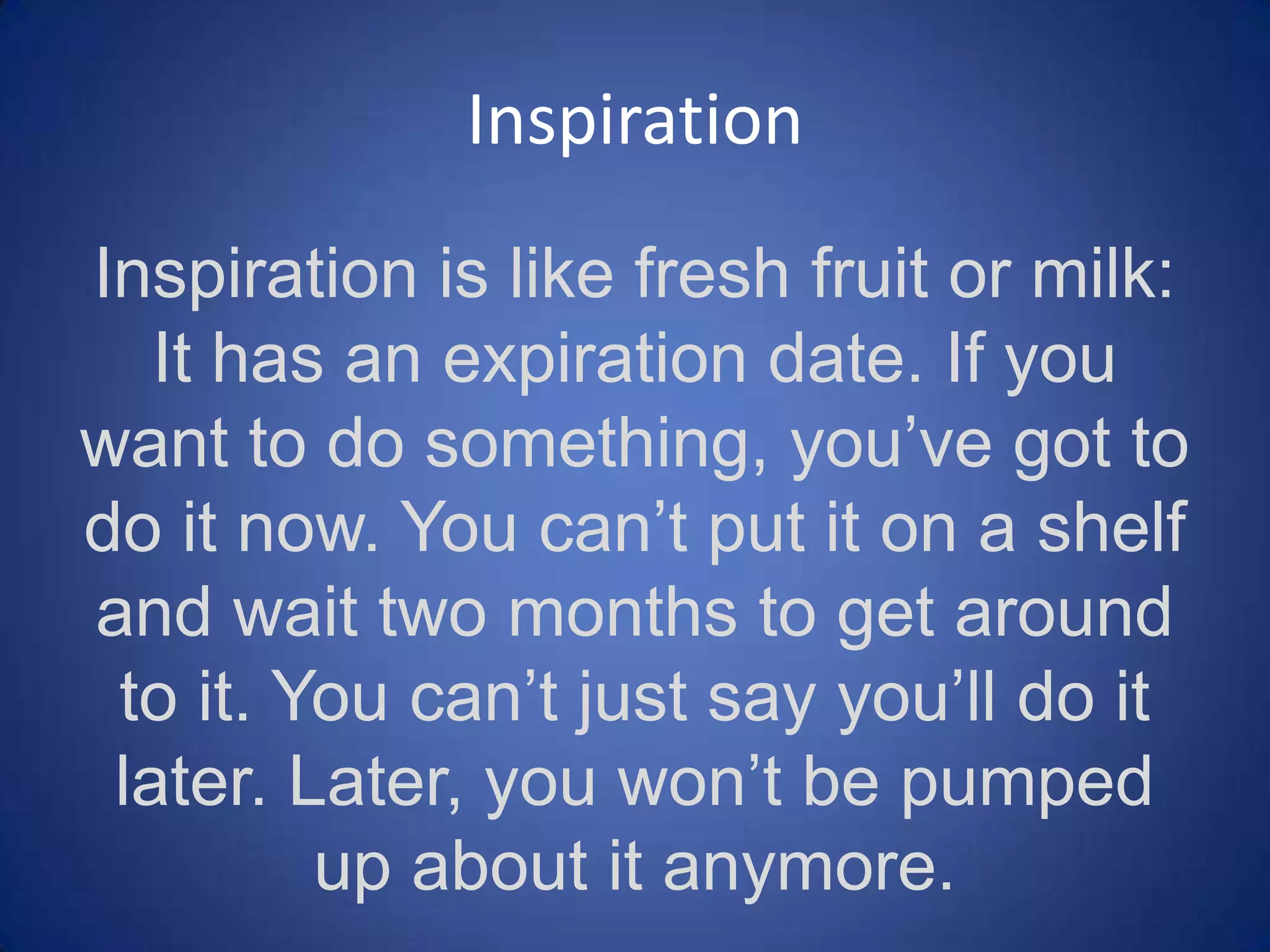 Inspiration
Inspiration is like fresh fruit or milk: It has an
expiration date. If you want to do
something, you’ve got to do it now. You can’t
put it on a shelf and wait two months to get
around to it. You can’t just say you’ll do it
later. Later, you won’t be pumped up about it
anymore.
- Jason Fried and David Heinemeier-Hansson, Rework

 