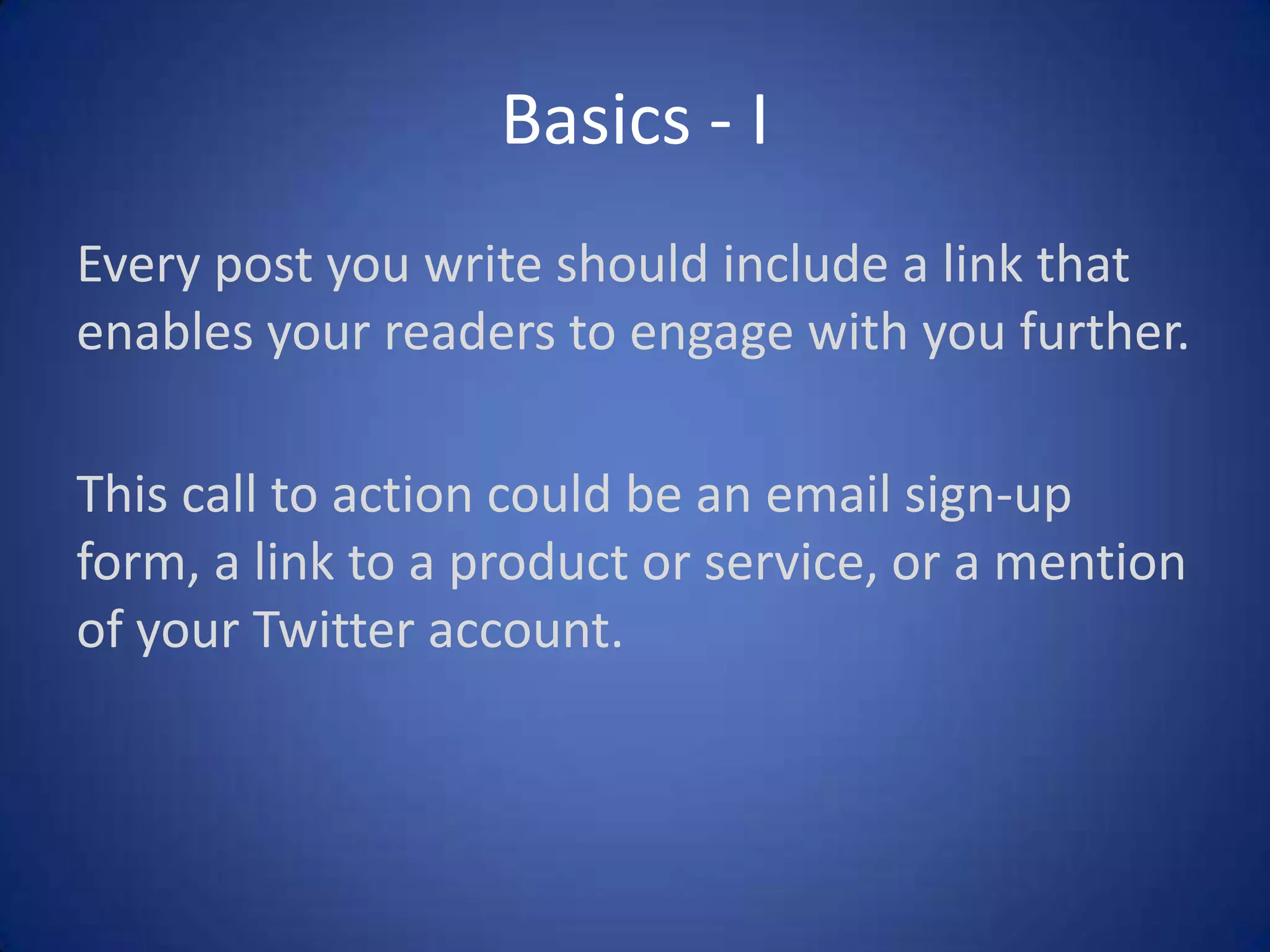 Basics - I
Every post you write should include a link that
enables your readers to engage with you further.
This call to action could be an email sign-up
form, a link to a product or service, or a mention
of your Twitter account.

 