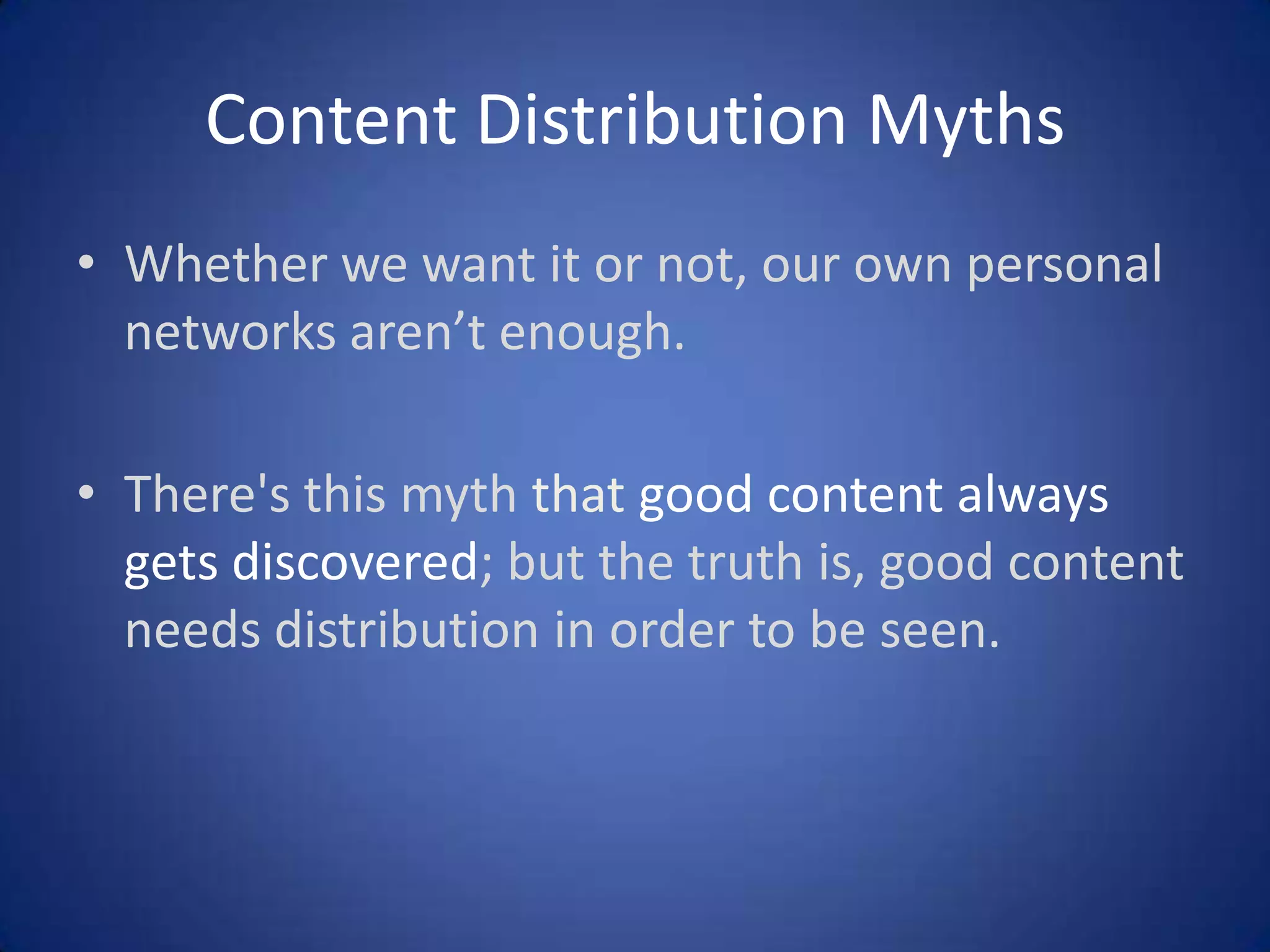 Content Distribution Myths
• Whether we want it or not, our own personal
networks aren’t enough.
• There's this myth that good content always
gets discovered; but the truth is, good content
needs distribution in order to be seen.

 