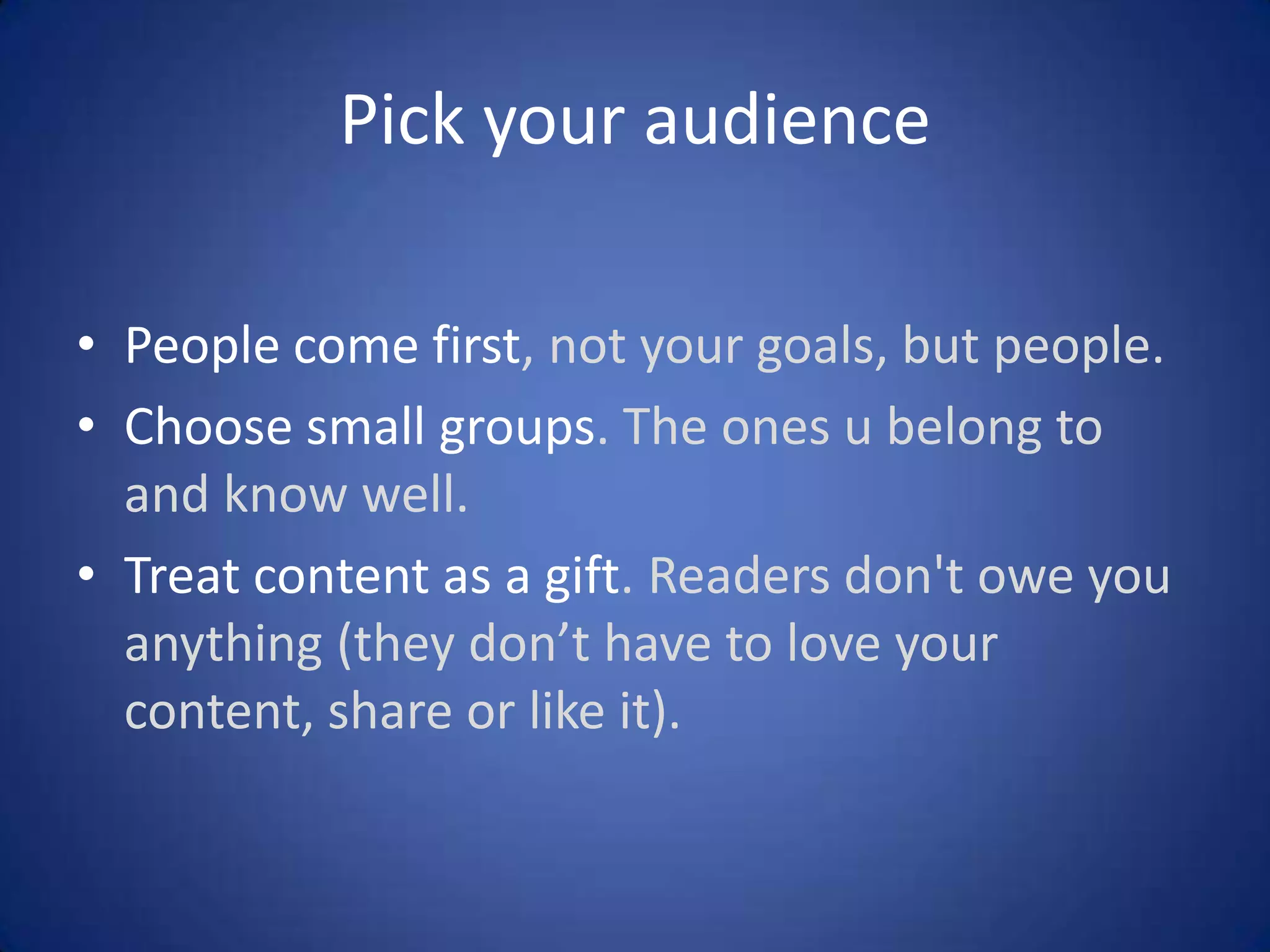 Pick your audience
• People come first, not your goals, but people.
• Choose small groups. The ones u belong to
and know well.
• Treat content as a gift. Readers don't owe you
anything (they don’t have to love your
content, share or like it).

 