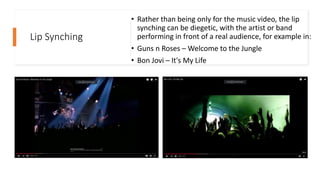 Lip Synching
• Rather than being only for the music video, the lip
synching can be diegetic, with the artist or band
performing in front of a real audience, for example in:
• Guns n Roses – Welcome to the Jungle
• Bon Jovi – It's My Life
 