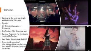 Dancing
• Dancing to the beat is a simple
wat to amplify the music
• Seen in:
• My Chemical Romance –
Teenagers
• The Smiths – This Charming Man
• Caroline Polachek – So Hot You're
Hurting My Feelings
• Kate Bush – Running up that Hill
• These last 2 are entirely
interpretive dance numbers, and
they amplify both the lyrics and
the visuals
 