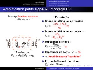 Amplification
Modulation et analyse spectrale
Amplification en petits signaux
Amplification de puissance
Sources de courant et tension
Amplification petits signaux : montage EC
Montage émetteur commun
petits signaux
A noter que :
RB ≫ RC k RL ≫ rbe
Propriétés :
Bonne amplification en tension :
vS ≃ −
β(RC k RL)
rbe
vE
Bonne amplification en courant :
iS ≃ −
βRC
RL + RC
iE
Impédance d’entrée :
Ze =
RBrbe
RB + rbe
≃ rbe
Impédance de sortie : Zs = RC
⇒ Amplificateur à "tout faire".
Pb : emballement thermique
(IE polar. élevé)
Valentin Gies Électronique - Seatech - Université de Toulon
 
