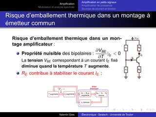Amplification
Modulation et analyse spectrale
Amplification en petits signaux
Amplification de puissance
Sources de courant et tension
Risque d’emballement thermique dans un montage à
émetteur commun
Risque d’emballement thermique dans un mon-
tage amplificateur :
Propriété nuisible des bipolaires :
∂VBE
∂T
|IE
< 0
La tension VBE correspondant à un courant IE fixé
diminue quand la température T augmente.
RE contribue à stabiliser le courant IE :
Valentin Gies Électronique - Seatech - Université de Toulon
 