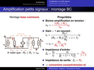 Amplification
Modulation et analyse spectrale
Amplification en petits signaux
Amplification de puissance
Sources de courant et tension
Amplification petits signaux : montage BC
Montage base commune Propriétés
A noter que : RC k RL ≫ rbe
Bonne amplification en tension :
vS ≃ +
β(RC k RL)
rbe
vE
Gain < 1 en courant :
iS ≃
RCβ
(RC + RL)(
rbe
RE
+ β + 1)
iE
⇒ iS ≃
RC
RC + RL
iE
Impédance d’entrée :
Ze =
vE
iE
=
vE
vE
RE
+ (β + 1) vE
rbe
≃
rbe
β + 1
Impédance de sortie : Zs ≃ RC
⇒ conversion courant-tension et
HF .
Valentin Gies Électronique - Seatech - Université de Toulon
 