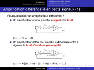 Amplification
Modulation et analyse spectrale
Amplification en petits signaux
Amplification de puissance
Sources de courant et tension
Amplification différentielle en petits signaux (1)
Pourquoi utiliser un amplificateur différentiel ?
Un amplificateur normal amplifie le signal et le bruit :
us(t) = A(ue + b)
Un amplificateur différentiel amplifie la différence entre 2
signaux, le bruit n’est donc pas amplifié :
us(t) = A ((u+ + b) − (u− + b)) = A (u+ − u−)
Valentin Gies Électronique - Seatech - Université de Toulon
 