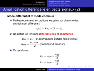 Amplification
Modulation et analyse spectrale
Amplification en petits signaux
Amplification de puissance
Sources de courant et tension
Amplification différentielle en petits signaux (2)
Mode différentiel et mode commun :
Malheureusement, en pratique les gains sur chacune des
entrées sont différents :
us(t) = Au+ − (A + ǫ)u−
On définit les tensions différentielles et communes :
udiff = u+ − u−(correspond à deux fois le signal)
ucom =
u+ + u−
2
(correspond au bruit)
Ce qui donne :
u+ = ucom +
udiff
2
u− = ucom −
udiff
2
Valentin Gies Électronique - Seatech - Université de Toulon
 