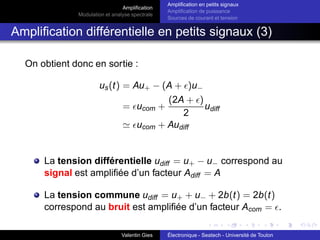 Amplification
Modulation et analyse spectrale
Amplification en petits signaux
Amplification de puissance
Sources de courant et tension
Amplification différentielle en petits signaux (3)
On obtient donc en sortie :
us(t) = Au+ − (A + ǫ)u−
= ǫucom +
(2A + ǫ)
2
udiff
≃ ǫucom + Audiff
La tension différentielle udiff = u+ − u− correspond au
signal est amplifiée d’un facteur Adiff = A
La tension commune udiff = u+ + u− + 2b(t) = 2b(t)
correspond au bruit est amplifiée d’un facteur Acom = ǫ.
Valentin Gies Électronique - Seatech - Université de Toulon
 