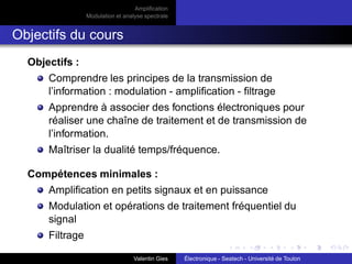 Amplification
Modulation et analyse spectrale
Objectifs du cours
Objectifs :
Comprendre les principes de la transmission de
l’information : modulation - amplification - filtrage
Apprendre à associer des fonctions électroniques pour
réaliser une chaîne de traitement et de transmission de
l’information.
Maîtriser la dualité temps/fréquence.
Compétences minimales :
Amplification en petits signaux et en puissance
Modulation et opérations de traitement fréquentiel du
signal
Filtrage
Valentin Gies Électronique - Seatech - Université de Toulon
 