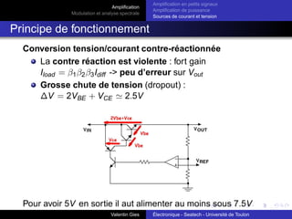 Amplification
Modulation et analyse spectrale
Amplification en petits signaux
Amplification de puissance
Sources de courant et tension
Amplification différentielle en petits signaux :
Paire différentielle (3)
Paire différentielle : petits signaux
Mode différentiel : ve1 = −ve2 = ve
IE1 = IE + ie1
IE2 = IE − ie2 avec IE le courant en continu.
Pour des signaux de faible amplitude : ie1 = ie2 et donc :
IRE
= IE1
+ IE2
= 2IE = cte
On a donc URE
= 2REIE = cte ⇒ E a donc un potentiel
fixe ⇒ en petit signaux, c’est une masse
Valentin Gies Électronique - Seatech - Université de Toulon
 