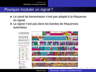 Amplification
Modulation et analyse spectrale
Amplification en petits signaux
Amplification de puissance
Sources de courant et tension
Amplification différentielle en petits signaux :
Paire différentielle - améliorations
Limitations de la paire différentielle :
TRMC : pas assez élevée ⇒ RE ր ⇒ VCC ր (statique) ⇒
Impossible!
⇒ RE ր en dynamique : on utilise à la place de RE une
source de courant constituée de 2 transistors appelée :
miroir de courant.
Impédance d’entrée : pas assez élevée ⇒ on cascade 2
transistors.
⇒ montage Darlington.
Valentin Gies Électronique - Seatech - Université de Toulon
 