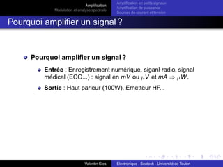 Amplification
Modulation et analyse spectrale
Amplification en petits signaux
Amplification de puissance
Sources de courant et tension
Pourquoi amplifier un signal ?
Pourquoi amplifier un signal ?
Entrée : Enregistrement numérique, siganl radio, signal
médical (ECG...) : signal en mV ou µV et mA ⇒ µW.
Sortie : Haut parleur (100W), Emetteur HF...
Valentin Gies Électronique - Seatech - Université de Toulon
 