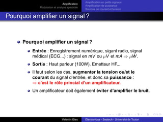 Amplification
Modulation et analyse spectrale
Amplification en petits signaux
Amplification de puissance
Sources de courant et tension
Pourquoi amplifier un signal ?
Pourquoi amplifier un signal ?
Entrée : Enregistrement numérique, siganl radio, signal
médical (ECG...) : signal en mV ou µV et mA ⇒ µW.
Sortie : Haut parleur (100W), Emetteur HF...
Il faut selon les cas, augmenter la tension ou/et le
courant du signal d’entrée, et donc sa puissance :
⇒ c’est le rôle princial d’un amplificateur.
Un amplificateur doit également éviter d’amplifier le bruit.
Valentin Gies Électronique - Seatech - Université de Toulon
 