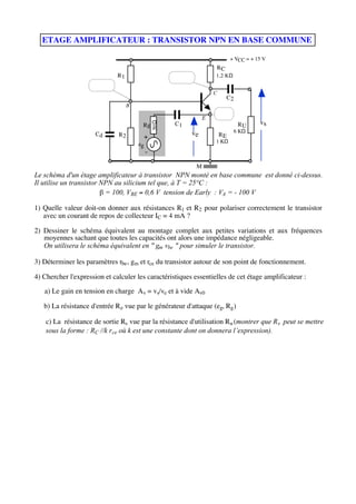 ETAGE AMPLIFICATEUR : TRANSISTOR NPN EN BASE COMMUNE

                                                                              + VCC = + 15 V
                                                                     RC
                              R1                                     1,2 KΩ


                                                                     C
                                                                          C2
                                   B
                                                                     E
                                                                 E
                                                       C1                                vs



                                                50 Ω
                                        Rg                                       RU
                                                            ve                 6 KΩ
                      Cd      R2                                         RE
                                         +
                                                                     1 KΩ
                                       eg
                                            -

                                                             M
Le schéma d'un étage amplificateur à transistor NPN monté en base commune est donné ci-dessus.
Il utilise un transistor NPN au silicium tel que, à T = 25°C :
                          = 100, VBE 0,6 V tension de Early : VA = - 100 V

1) Quelle valeur doit-on donner aux résistances R1 et R2 pour polariser correctement le transistor
   avec un courant de repos de collecteur IC = 4 mA ?

2) Dessiner le schéma équivalent au montage complet aux petites variations et aux fréquences
   moyennes sachant que toutes les capacités ont alors une impédance négligeable.
   On utilisera le schéma équivalent en " gm vbe " pour simuler le transistor.

3) Déterminer les paramètres rbe , gm et rce du transistor autour de son point de fonctionnement.

4) Chercher l'expression et calculer les caractéristiques essentielles de cet étage amplificateur :

   a) Le gain en tension en charge A v = vs/ve et à vide Av0

   b) La résistance d'entrée R e vue par le générateur d'attaque (eg, Rg )

    c) La résistance de sortie Rs vue par la résistance d'utilisation Ru (montrer que R s peut se mettre
    sous la forme : RC //k rce où k est une constante dont on donnera l’expression).
 