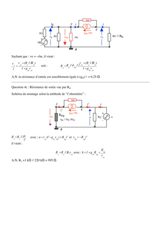 rce
                                             ig                  E       i                              i
                                                                                              C
                               RG                                                 gm vbe
                                            ve RE         vbe        rbe                           vs         RC //   Ru
                               +
                              eg
                                   -
                                                                         B

Sachant que : ve = -vbe, il vient :

ve       rce + (Rc // R u )                                                  rce + (Rc // R u )
     =                             soit :             R e = R E // rbe //
 i          1 + g m rce                                                         1 + g m rce

A.N. la résistance d’entrée est sensiblement égale à (gm)-1 = 6.25 Ω.


Question 4c : Résistance de sortie vue par Ru.

Schéma du montage selon la méthode de “l’ohmmètre” :
                                                                  rce
                                                  E                                  i’            i
                                                       i’                     C
                                                                gm vbe                                 +
                                                      Req
                                            vbe                                           u       RC         u
                                                      rbe // R E //R G                                 -

                                                      B

R s = R c // u       avec : u = rce (i'− g m v be )+ R eq i' et v be =− R eq i'
             i'
il vient :

                                                                                                   R eq
                                                  R s = R c // k.rce avec : k = 1 + g m R eq +
                                                                                                       rce
A.N. Rs =1 kΩ // 220 kΩ = 995 Ω.
 