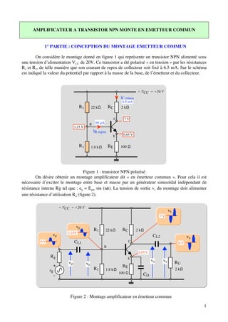 AMPLIFICATEUR A TRANSISTOR NPN MONTE EN EMETTEUR COMMUN


            1° PARTIE : CONCEPTION DU MONTAGE EMETTEUR COMMUN

        On considère le montage donné en figure 1 qui représente un transistor NPN alimenté sous
une tension d’alimentation V CC de 20V. Ce transistor a été polarisé « en tension » par les résistances
R1 et R2, de telle manière que son courant de repos de collecteur soit fixé à 6.5 mA. Sur le schéma
est indiqué la valeur du potentiel par rapport à la masse de la base, de l’émetteur et du collecteur.



                                                                                  + VCC = +20 V
                                                                       IC repos
                                                                       6.5 mA
                                     R1         22 kΩ        RC        2 kΩ


                                                                  C      7V
                                            B     68 µA
                                  1.25 V
                                                 IB repos
                                                              E         0.65 V


                                     R1         1.8 kΩ       RE        100 Ω




                                   Figure 1 : transistor NPN polarisé
        On désire obtenir un montage amplificateur dit « en émetteur commun ». Pour cela il est
nécessaire d’exciter le montage entre base et masse par un générateur sinusoïdal indépendant de
résistance interne Rg tel que : eg = Egm sin (ωt). La tension de sortie vs du montage doit alimenter
une résistance d’utilisation Ru (figure 2).

                        + VCC = +20 V
                                                                                                        vs
                                                                                                 7V


                                   ve
                                                 R1       22 kΩ         RC        2 kΩ
                            1.25V
                 ve                                                                          CL2                    vs
          0V                      CL1                                        C                                0V
                                                         B
                                                                                   0.65 V
                Rg                                                         E
                                                                                            vs     vs        RU
                             ve            ve
                 +                                                      RE
               eg                                R1       1.8 kΩ                                             2 kΩ
                                                                      100 Ω          CD
                    -



                             Figure 2 : Montage amplificateur en émetteur commun

                                                                                                                         1
 