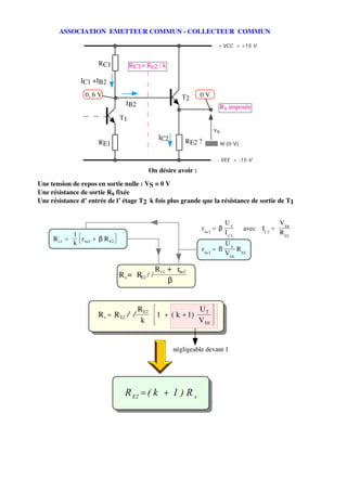 ASSOCIATION EMETTEUR COMMUN - COLLECTEUR COMMUN

                                                                         + VCC = +15 V


                     RC1          RC1= Re2 / k

                IC1 +IB2

                 0, 6 V                                  T2      0V
                                IB2
                                                                             Rs imposée
                             T1
                                                                        vs
                                                IC2
                     RE1                                  RE2 ?              M (0 V)


                                                                         - VEE = -15 V

                                             On désire avoir :

Une tension de repos en sortie nulle : VS = 0 V
Une résistance de sortie Rs fixée
Une résistance d’ entrée de l’ étage T2 k fois plus grande que la résistance de sortie de T1


                                                                              UT                       V EE
                                                                  r be2 = β            avec   IC 2 =
              1                                                               I C2                     R E2
     R c1 =     r + β R E2
              k be2                                                           UT
                                                                  r be2 = β      R
                                                                              VEE E2

                                               R c1 + rbe2
                             R s = RE2 / /
                                                    β


                                      R E2                       UT
                     R s = R E2 / /            1 + ( k + 1)
                                       k                         V EE


                                                      négligeable devant 1




                               R E2 = ( k + 1 ) R s
 