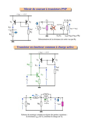 Miroir de courant à transistors PNP
      + VCC = +15 V


                                                        C1                          C2 B2 B1
 T1                     T2
                                                 i          gm1 vbe1      gm2vbe2
                                       +
IC1                                u             rce1                                     vbe1 = vbe2
                            Iref
 C1                                    -
                            R2
R1
                                                                         E2 E1      rce2//rbe2//rbe1//R2
                                           Détermination de la résistance de sortie vue par R1



       Transistor en émetteur commun à charge active
                                           + VCC = +15 V



                                       T1                               T2

                       RB          IC1
                                                                         Iref
                                                                         R2

                                                T3

                   ve                                  vs
                                    RE




                                   vbe                rce
                   B                        E
                                   rbe
                            ib                                                  i
                                                                C
                                                     gm vbe
             ve        RB                  RE        ou β ib           vs r
                                                                            ce1




            Schema du montage complet en régime des petites variations :
                 la résistance rce1 de T1 constitue la charge de T3
 