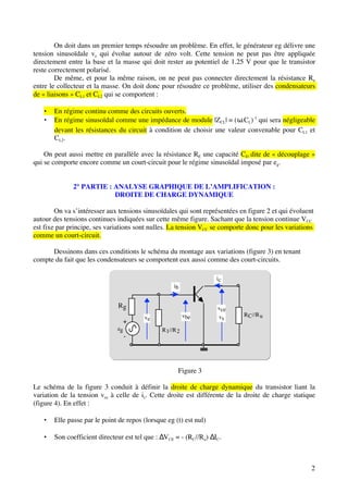 On doit dans un premier temps résoudre un problème. En effet, le générateur eg délivre une
tension sinusoïdale ve qui évolue autour de zéro volt. Cette tension ne peut pas être appliquée
directement entre la base et la masse qui doit rester au potentiel de 1.25 V pour que le transistor
reste correctement polarisé.
        De même, et pour la même raison, on ne peut pas connecter directement la résistance Ru
entre le collecteur et la masse. On doit donc pour résoudre ce problème, utiliser des condensateurs
de « liaisons » CL1 et CL2 qui se comportent :

   •   En régime continu comme des circuits ouverts.
   •   En régime sinusoïdal comme une impédance de module |ZCL| = (ω.CL)-1 qui sera négligeable
       devant les résistances du circuit à condition de choisir une valeur convenable pour CL1 et
       CL2.

    On peut aussi mettre en parallèle avec la résistance RE une capacité CD dite de « découplage »
qui se comporte encore comme un court-circuit pour le régime sinusoïdal imposé par eg.


              2° PARTIE : ANALYSE GRAPHIQUE DE L’AMPLIFICATION :
                          DROITE DE CHARGE DYNAMIQUE

        On va s’intéresser aux tensions sinusoïdales qui sont représentées en figure 2 et qui évoluent
autour des tensions continues indiquées sur cette même figure. Sachant que la tension continue VCC
est fixe par principe, ses variations sont nulles. La tension VCC se comporte donc pour les variations
comme un court-circuit.

      Dessinons dans ces conditions le schéma du montage aux variations (figure 3) en tenant
compte du fait que les condensateurs se comportent eux aussi comme des court-circuits.

                                                                   ic
                                                    ib


                               Rg                                  vce
                                                          vbe      vs       R C //R u
                                        ve
                                +
                              eg               R 1//R 2
                                   -



                                                      Figure 3

Le schéma de la figure 3 conduit à définir la droite de charge dynamique du transistor liant la
variation de la tension vce à celle de ic. Cette droite est différente de la droite de charge statique
(figure 4). En effet :

   •   Elle passe par le point de repos (lorsque eg (t) est nul)

   •   Son coefficient directeur est tel que : ∆VCE = - (RC//Ru) ∆IC.



                                                                                                     2
 