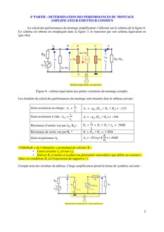 4° PARTIE : DETERMINATION DES PERFORMANCES DU MONTAGE
                      AMPLIFICATEUR EMETTEUR COMMUN

      Le calcul des performances du montage amplificateur s’effectue sur le schéma de la figure 6.
Ce schéma est obtenu en remplaçant dans la figure 3, le transistor par son schéma équivalent en
[gm.vbe].


                           ig              ib                  B                        C                    ic

                                                                   g m vbe
                  Rg
                                                                                                       vce
                            ve              vbe rbe                                         rce                   R C //R u
                       +                                                                               vs
                  eg
                       -             R1 //R 2

                                                               E



                                                Schéma équivalent au transistor

              Figure 6 : schéma équivalent aux petites variations du montage complet.

Les résultats du calcul des performances du montage sont résumés dans le tableau suivant :

                                                          vs
         Gain en tension en charge: AV                                AV         gm .(R ce // RC // Ru )                 253
                                                          ve
                                                vs
         Gain en tension à vide: AV0                                  AV        gm .(R ce // RC )                 494
                                                ve
                                                                              ve
         Résistance d’entrée vue par (eg, Rg) :                       Re             R1 // R2 // rbe 296
                                                                              ig
         Résistance de sortie vue par Ru *                            Rs      Rce // RC 1.9k
                                                                                        2 R
         Gain en puissance Ap                                         AP      10log(A e ) 40dB
                                                                                        v
                                                                                          Ru

(*)Méthode « de l’ohmmètre » permettant de calculer Rs :
          • Court-circuiter eg (et non ve).
          • Enlever Ru et mettre à sa place un générateur sinusoïdal u qui débite un courant i.
Dans ces conditions Rs est l'expression du rapport u / i.

Compte-tenu des résultats du tableau, l’étage amplificateur prend la forme de synthèse suivante :

                                           B                                                            C
                                                                                  1.9k Ω
                                                                                    Rs
                            Rg
                                                                       +
                                          ve     Re                                               vs         Ru
                                 +                                              Av0 v e
                            eg                                          -
                                                           296 Ω             -494 v e
                                 -                    E




                                         Réprésentation synthétique de l’étage amplificateur



                                                                                                                               5
 