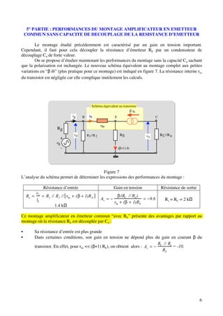 5° PARTIE : PERFORMANCES DU MONTAGE AMPLIFICATEUR EN EMETTEUR
    COMMUN SANS CAPACITE DE DECOUPLAGE DE LA RESISTANCE D’EMETTEUR

        Le montage étudié précédemment est caractérisé par un gain en tension important.
Cependant, il faut pour cela découpler la résistance d’émetteur RE par un condensateur de
découplage Cd de forte valeur.
        On se propose d’étudier maintenant les performances du montage sans la capacité Cd sachant
que la polarisation est inchangée. Le nouveau schéma équivalent au montage complet aux petites
variations en “β ib” (plus pratique pour ce montage) est indiqué en figure 7. La résistance interne rce
du transistor est négligée car elle complique inutilement les calculs.




                                                  Schéma équivalent au transistor
                                                                            β ib
                                 ig       B     ib                E                            C

                                                          rbe
                     Rg
                                  ve           R1 //R 2                RE           vs             R C //R u
                       +
                     eg
                          -                                           (β+1) ib




                                           Figure 7
L’analyse du schéma permet de déterminer les expressions des performances du montage :

              Résistance d’entrée                                Gain en tension                   Résistance de sortie
         ve
    Re         R1 // R2 // rbe        (       1)R E                 (RC // Ru )
         ig                                               Av                             9.6          Rs = RC = 2 kΩ
                                                                 rbe (     1)RE
                    1.4 kΩ

Ce montage amplificateur en émetteur commun “avec RE” présente des avantages par rapport au
montage où la résistance RE est découplée par Cd :

•        Sa résistance d’entrée est plus grande
•        Dans certaines conditions, son gain en tension ne dépend plus du gain en courant β du
                                                                            RC // Ru
         transistor. En effet, pour rbe << (β+1) RE), on obtient alors : Av          = -10.
                                                                              RE




                                                                                                                          6
 