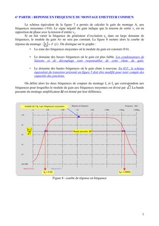6° PARTIE : REPONSE EN FREQUENCE DU MONTAGE EMETTEUR COMMUN

       Le schéma équivalent de la figure 7 a permis de calculer le gain du montage Av aux
fréquences moyennes (-9.6). Le signe négatif du gain indique que la tension de sortie vs est en
opposition de phase avec la tension d’entrée ve.
       Si on fait varier la fréquence du générateur d’excitation eg dans un large domaine de
fréquences, le module du gain Av ne sera pas constant. La figure 8 montre alors la courbe de
réponse du montage : Av F (f ) . On distingue sur le graphe :
              •        La zone des fréquences moyennes où le module du gain est constant (9.6)

              •        Le domaine des basses fréquences où le gain est plus faible. Les condensateurs de
                       liaisons et de découplage sont responsables de cette chute du gain.

              •        Le domaine des hautes fréquences où le gain chute à nouveau. En H.F., le schéma
                       équivalent du transistor présenté en figure 5 doit être modifié pour tenir compte des
                       capacités des jonctions.

       On défini alors les deux fréquences de coupure du montage fb et fh qui correspondent aux
fréquences pour lesquelles le module du gain aux fréquences moyennes est divisé par 2 .La bande
passante du montage amplificateur ∆f est donné par leur différence.



          module de | Av | aux fréquences moyennes      Réponse en fréquence                          Frequency (Hz)

                  +1            +10             +100        +1k                +10k   +100k   +1Meg           +10Meg

    +10




    +8

             AV
                                                         Bande passante ∆F
    +6        2



    +4




    +2




    +0e+000

         MAG(V(VS))                   *REAL(B.P.)*
                              fb = 6 Hz                                                       fh = 1.6MHz

                                          Figure 8 : courbe de réponse en fréquence




                                                                                                                       7
 