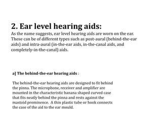2. Ear level hearing aids:
As the name suggests, ear level hearing aids are worn on the ear.
These can be of different types such as post-aural (behind-the-ear
aids) and intra-aural (in-the-ear aids, in-the-canal aids, and
completely-in-the-canal) aids.
a] The behind-the-ear hearing aids :
The behind-the-ear hearing aids are designed to fit behind
the pinna. The microphone, receiver and amplifier are
mounted in the characteristic banana shaped curved case
that fits neatly behind the pinna and rests against the
mastoid prominence. A thin plastic tube or hook connects
the case of the aid to the ear mould.
 