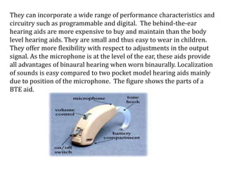They can incorporate a wide range of performance characteristics and
circuitry such as programmable and digital. The behind-the-ear
hearing aids are more expensive to buy and maintain than the body
level hearing aids. They are small and thus easy to wear in children.
They offer more flexibility with respect to adjustments in the output
signal. As the microphone is at the level of the ear, these aids provide
all advantages of binaural hearing when worn binaurally. Localization
of sounds is easy compared to two pocket model hearing aids mainly
due to position of the microphone. The figure shows the parts of a
BTE aid.
 