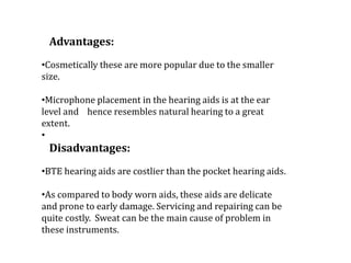 Advantages:
•Cosmetically these are more popular due to the smaller
size.
•Microphone placement in the hearing aids is at the ear
level and hence resembles natural hearing to a great
extent.
•
Disadvantages:
•BTE hearing aids are costlier than the pocket hearing aids.
•As compared to body worn aids, these aids are delicate
and prone to early damage. Servicing and repairing can be
quite costly. Sweat can be the main cause of problem in
these instruments.
 
