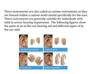 These instruments are also called as custom instruments as they
are housed within a custom made mould specifically for the user.
These instruments are generally suitable for individuals with
mild to severe hearing impairment. The following figures show
the parts of an in-the-ear hearing aid and different types of in-
the-ear aids.
 