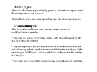 Advantages:
•Natural enhancement provided by pinna is utilized due to position of
the microphone at the ear level.
•Cosmetically these are more appealing than the other hearing aids
Disadvantages:
•Due to smaller and fewer user controls, fewer acoustical
modifications are possible.
•These are not useful for average losses (500, 1k, 2k) beyond 70 dB,
due to feedback problems
•They are expensive and not recommended for children because the
entire hearing aid will need to be re-cased if the size and shape of the
ear changes. In BTEs and pocket model aids, only ear moulds need to
be changed.
•These aids are less durable and expensive to purchase and maintain.
 