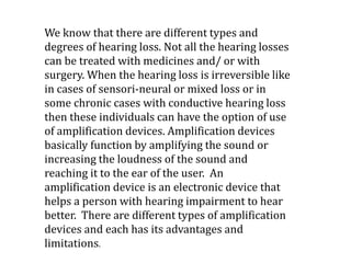 We know that there are different types and
degrees of hearing loss. Not all the hearing losses
can be treated with medicines and/ or with
surgery. When the hearing loss is irreversible like
in cases of sensori-neural or mixed loss or in
some chronic cases with conductive hearing loss
then these individuals can have the option of use
of amplification devices. Amplification devices
basically function by amplifying the sound or
increasing the loudness of the sound and
reaching it to the ear of the user. An
amplification device is an electronic device that
helps a person with hearing impairment to hear
better. There are different types of amplification
devices and each has its advantages and
limitations.
 