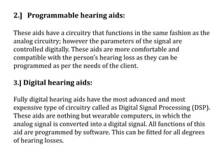 2.] Programmable hearing aids:
These aids have a circuitry that functions in the same fashion as the
analog circuitry; however the parameters of the signal are
controlled digitally. These aids are more comfortable and
compatible with the person’s hearing loss as they can be
programmed as per the needs of the client.
3.] Digital hearing aids:
Fully digital hearing aids have the most advanced and most
expensive type of circuitry called as Digital Signal Processing (DSP).
These aids are nothing but wearable computers, in which the
analog signal is converted into a digital signal. All functions of this
aid are programmed by software. This can be fitted for all degrees
of hearing losses.
 