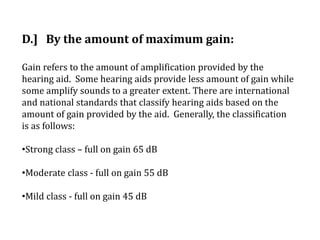 D.] By the amount of maximum gain:
Gain refers to the amount of amplification provided by the
hearing aid. Some hearing aids provide less amount of gain while
some amplify sounds to a greater extent. There are international
and national standards that classify hearing aids based on the
amount of gain provided by the aid. Generally, the classification
is as follows:
•Strong class – full on gain 65 dB
•Moderate class - full on gain 55 dB
•Mild class - full on gain 45 dB
 