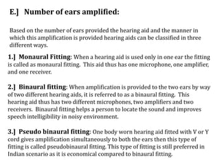 E.] Number of ears amplified:
Based on the number of ears provided the hearing aid and the manner in
which this amplification is provided hearing aids can be classified in three
different ways.
1.] Monaural Fitting: When a hearing aid is used only in one ear the fitting
is called as monaural fitting. This aid thus has one microphone, one amplifier,
and one receiver.
2.] Binaural fitting: When amplification is provided to the two ears by way
of two different hearing aids, it is referred to as a binaural fitting. This
hearing aid thus has two different microphones, two amplifiers and two
receivers. Binaural fitting helps a person to locate the sound and improves
speech intelligibility in noisy environment.
3.] Pseudo binaural fitting: One body worn hearing aid fitted with V or Y
cord gives amplification simultaneously to both the ears then this type of
fitting is called pseudobinaural fitting. This type of fitting is still preferred in
Indian scenario as it is economical compared to binaural fitting.
 