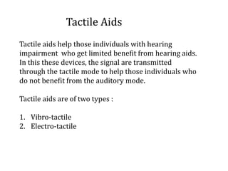 Tactile Aids
Tactile aids help those individuals with hearing
impairment who get limited benefit from hearing aids.
In this these devices, the signal are transmitted
through the tactile mode to help those individuals who
do not benefit from the auditory mode.
Tactile aids are of two types :
1. Vibro-tactile
2. Electro-tactile
 