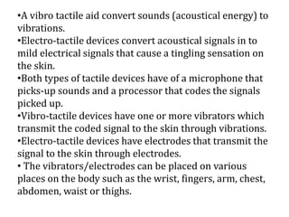 •A vibro tactile aid convert sounds (acoustical energy) to
vibrations.
•Electro-tactile devices convert acoustical signals in to
mild electrical signals that cause a tingling sensation on
the skin.
•Both types of tactile devices have of a microphone that
picks-up sounds and a processor that codes the signals
picked up.
•Vibro-tactile devices have one or more vibrators which
transmit the coded signal to the skin through vibrations.
•Electro-tactile devices have electrodes that transmit the
signal to the skin through electrodes.
• The vibrators/electrodes can be placed on various
places on the body such as the wrist, fingers, arm, chest,
abdomen, waist or thighs.
 