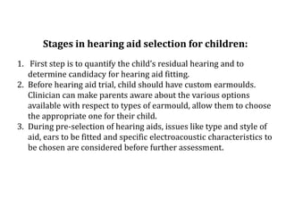 Stages in hearing aid selection for children:
1. First step is to quantify the child’s residual hearing and to
determine candidacy for hearing aid fitting.
2. Before hearing aid trial, child should have custom earmoulds.
Clinician can make parents aware about the various options
available with respect to types of earmould, allow them to choose
the appropriate one for their child.
3. During pre-selection of hearing aids, issues like type and style of
aid, ears to be fitted and specific electroacoustic characteristics to
be chosen are considered before further assessment.
 