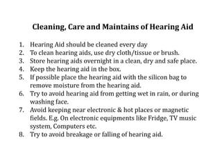 Cleaning, Care and Maintains of Hearing Aid
1. Hearing Aid should be cleaned every day
2. To clean hearing aids, use dry cloth/tissue or brush.
3. Store hearing aids overnight in a clean, dry and safe place.
4. Keep the hearing aid in the box.
5. If possible place the hearing aid with the silicon bag to
remove moisture from the hearing aid.
6. Try to avoid hearing aid from getting wet in rain, or during
washing face.
7. Avoid keeping near electronic & hot places or magnetic
fields. E.g. On electronic equipments like Fridge, TV music
system, Computers etc.
8. Try to avoid breakage or falling of hearing aid.
 