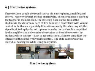 A.] Hard wire system:
These systems couple the sound source via a microphone, amplifier, and
external receiver through the use of hard wire. The microphone is worn by
the teacher in the neck loop. The system is fixed on the desk of the
students in the classroom. Each child’s desk has a control box with volume
control for both ears separately. It functions exactly like a hearing aid; the
signal is picked up by the microphone worn by the teacher. It is amplified
by the amplifier and delivered to the receiver or headphones worn by
students which convert it back to acoustic stimuli. Student can adjust the
intensity of the signal with volume control. The child cannot wear his
individual hearing aid while using this system.
Hard wire system
 