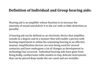 Definition of Individual and Group hearing aids:
Hearing aid is an amplifier whose function is to increase the
intensity of sound and deliver it to the ear with as little distortion as
possible.
A hearing aid can be defined as an electronic device that amplifies
sounds to a degree and in a manner that will enable a person with
hearing impairment to utilize his remaining hearing in an effective
manner. Amplification devices are now being used for several
centuries and have undergone a lot of changes as development in
technology has occurred. Individual hearing aids have gone from
being bulky, cumbersome table models to tiny, delicate instruments
that can be placed deep inside the ear canal and are invisible.
 