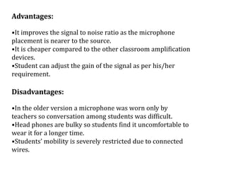 Advantages:
•It improves the signal to noise ratio as the microphone
placement is nearer to the source.
•It is cheaper compared to the other classroom amplification
devices.
•Student can adjust the gain of the signal as per his/her
requirement.
Disadvantages:
•In the older version a microphone was worn only by
teachers so conversation among students was difficult.
•Head phones are bulky so students find it uncomfortable to
wear it for a longer time.
•Students’ mobility is severely restricted due to connected
wires.
 