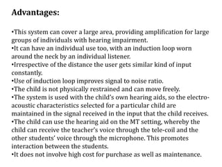 Advantages:
•This system can cover a large area, providing amplification for large
groups of individuals with hearing impairment.
•It can have an individual use too, with an induction loop worn
around the neck by an individual listener.
•Irrespective of the distance the user gets similar kind of input
constantly.
•Use of induction loop improves signal to noise ratio.
•The child is not physically restrained and can move freely.
•The system is used with the child’s own hearing aids, so the electro-
acoustic characteristics selected for a particular child are
maintained in the signal received in the input that the child receives.
•The child can use the hearing aid on the MT setting, whereby the
child can receive the teacher’s voice through the tele-coil and the
other students’ voice through the microphone. This promotes
interaction between the students.
•It does not involve high cost for purchase as well as maintenance.
 