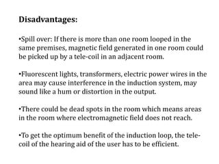 Disadvantages:
•Spill over: If there is more than one room looped in the
same premises, magnetic field generated in one room could
be picked up by a tele-coil in an adjacent room.
•Fluorescent lights, transformers, electric power wires in the
area may cause interference in the induction system, may
sound like a hum or distortion in the output.
•There could be dead spots in the room which means areas
in the room where electromagnetic field does not reach.
•To get the optimum benefit of the induction loop, the tele-
coil of the hearing aid of the user has to be efficient.
 