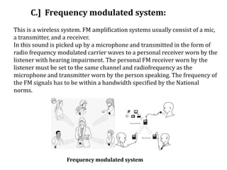 C.] Frequency modulated system:
This is a wireless system. FM amplification systems usually consist of a mic,
a transmitter, and a receiver.
In this sound is picked up by a microphone and transmitted in the form of
radio frequency modulated carrier waves to a personal receiver worn by the
listener with hearing impairment. The personal FM receiver worn by the
listener must be set to the same channel and radiofrequency as the
microphone and transmitter worn by the person speaking. The frequency of
the FM signals has to be within a bandwidth specified by the National
norms.
Frequency modulated system
 