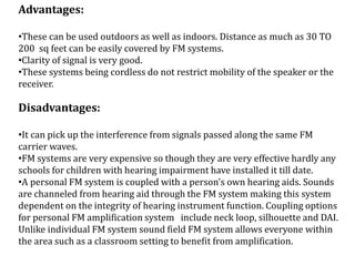 Advantages:
•These can be used outdoors as well as indoors. Distance as much as 30 TO
200 sq feet can be easily covered by FM systems.
•Clarity of signal is very good.
•These systems being cordless do not restrict mobility of the speaker or the
receiver.
Disadvantages:
•It can pick up the interference from signals passed along the same FM
carrier waves.
•FM systems are very expensive so though they are very effective hardly any
schools for children with hearing impairment have installed it till date.
•A personal FM system is coupled with a person’s own hearing aids. Sounds
are channeled from hearing aid through the FM system making this system
dependent on the integrity of hearing instrument function. Coupling options
for personal FM amplification system include neck loop, silhouette and DAI.
Unlike individual FM system sound field FM system allows everyone within
the area such as a classroom setting to benefit from amplification.
 